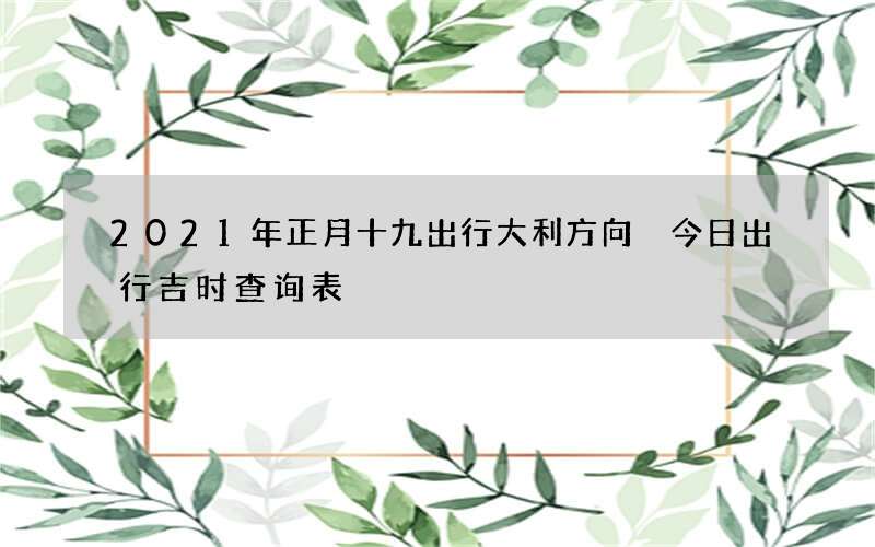 2021年正月十九出行大利方向 今日出行吉时查询表
